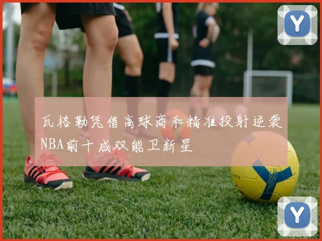 瓦格勒凭借高球商和精准投射逆袭NBA前十成双能卫新星