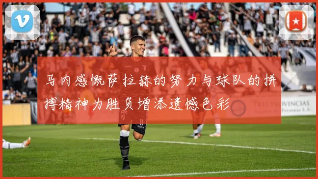 马内感慨萨拉赫的努力与球队的拼搏精神为胜负增添遗憾色彩