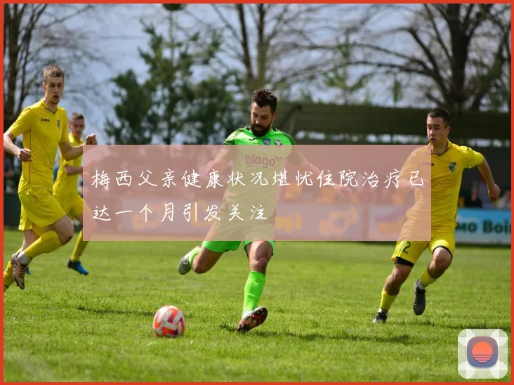梅西父亲健康状况堪忧住院治疗已达一个月引发关注