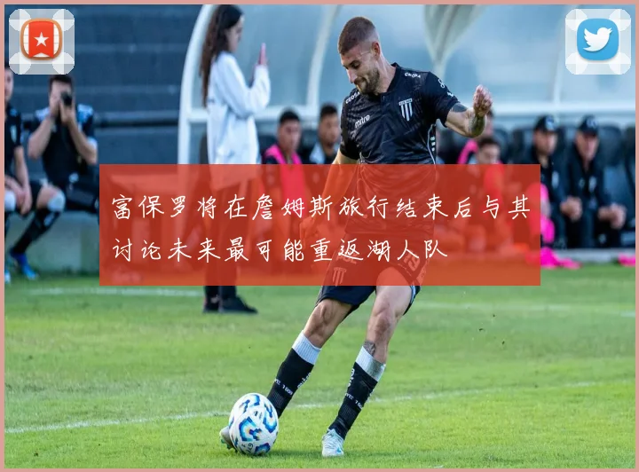 富保罗将在詹姆斯旅行结束后与其讨论未来最可能重返湖人队