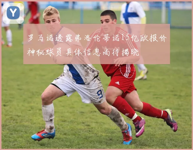 罗马诺透露弗洛伦蒂诺15亿欧报价神秘球员具体信息尚待揭晓