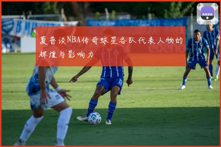 夏普谈NBA传奇球星各队代表人物的辉煌与影响力