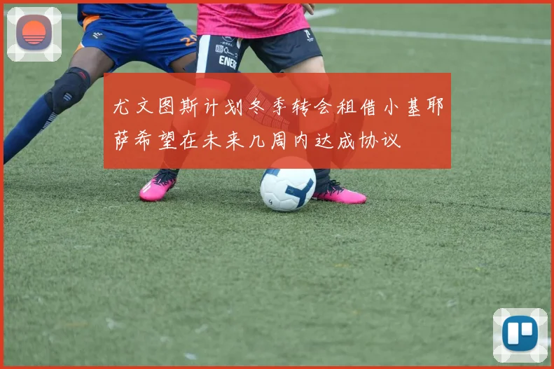 尤文图斯计划冬季转会租借小基耶萨希望在未来几周内达成协议