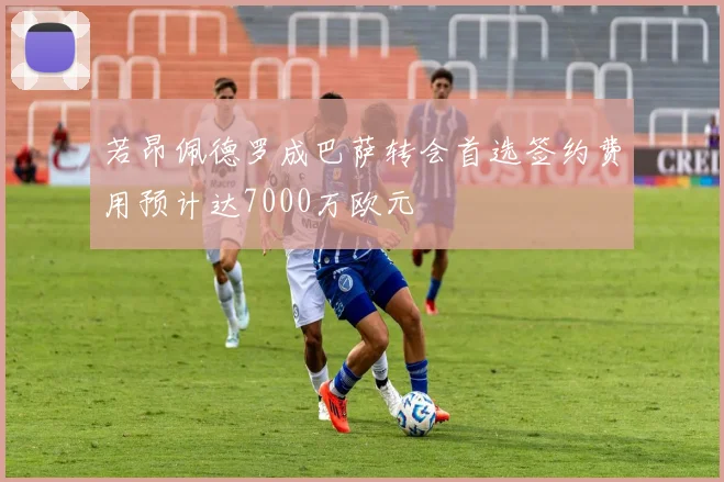 若昂佩德罗成巴萨转会首选签约费用预计达7000万欧元