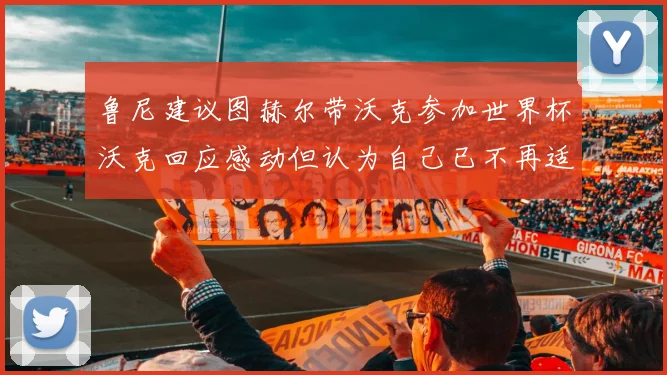 鲁尼建议图赫尔带沃克参加世界杯沃克回应感动但认为自己已不再适合