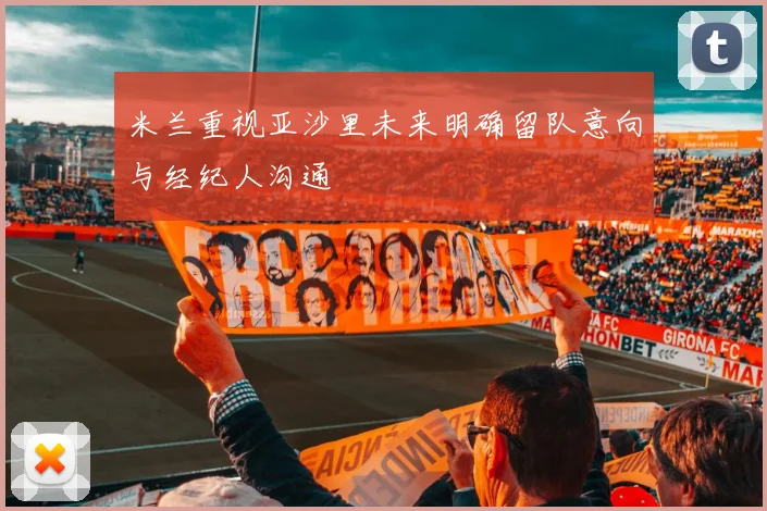 米兰重视亚沙里未来明确留队意向与经纪人沟通