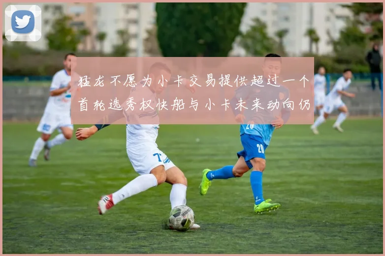 猛龙不愿为小卡交易提供超过一个首轮选秀权快船与小卡未来动向仍不明朗