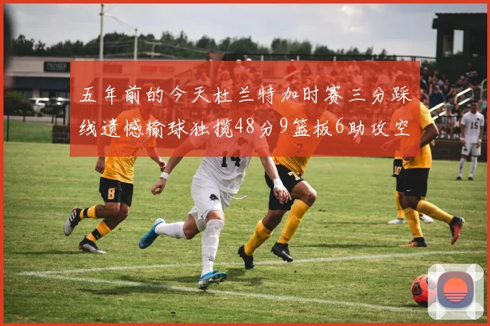 五年前的今天杜兰特加时赛三分踩线遗憾输球独揽48分9篮板6助攻空砍成悲剧