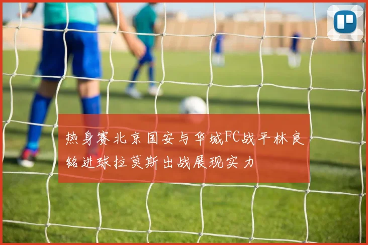 热身赛北京国安与华城FC战平林良铭进球拉莫斯出战展现实力