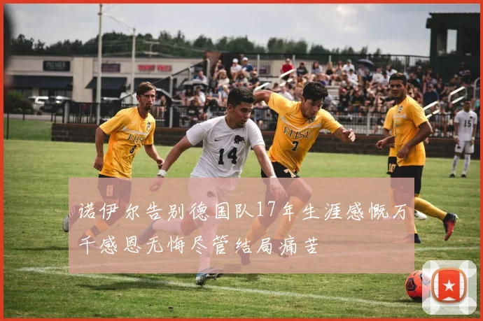 诺伊尔告别德国队17年生涯感慨万千感恩无悔尽管结局痛苦