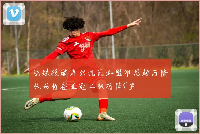 法媒报道库尔扎瓦加盟印尼超万隆队或将在亚冠二级对阵C罗