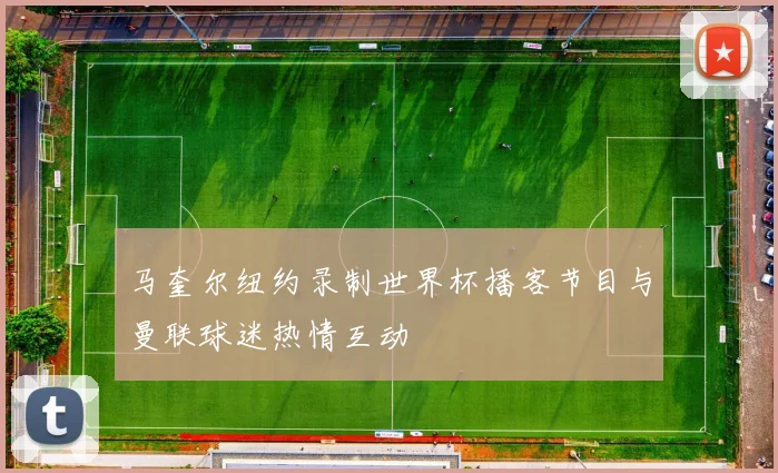 马奎尔纽约录制世界杯播客节目与曼联球迷热情互动