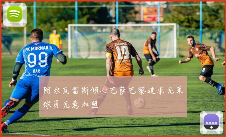 阿尔瓦雷斯倾心巴萨巴黎追求无果球员无意加盟