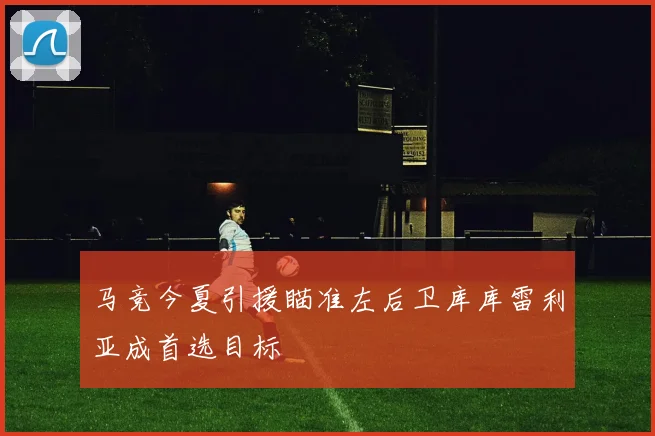马竞今夏引援瞄准左后卫库库雷利亚成首选目标