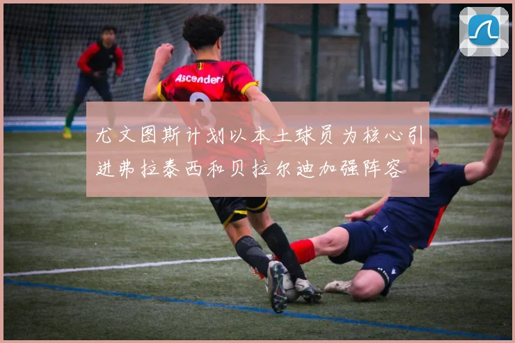 尤文图斯计划以本土球员为核心引进弗拉泰西和贝拉尔迪加强阵容
