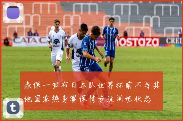 森保一宣布日本队世界杯前不与其他国家热身赛保持专注训练状态