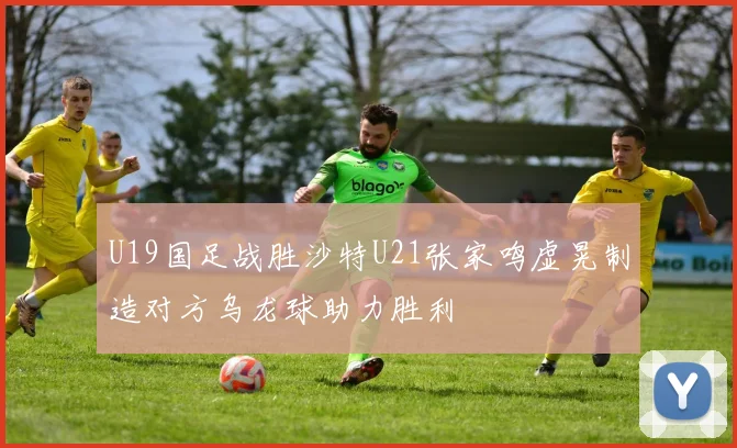 U19国足战胜沙特U21张家鸣虚晃制造对方乌龙球助力胜利