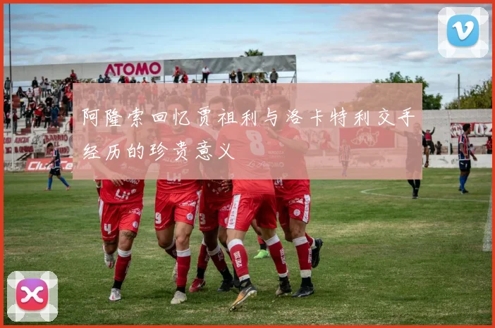 阿隆索回忆贾祖利与洛卡特利交手经历的珍贵意义