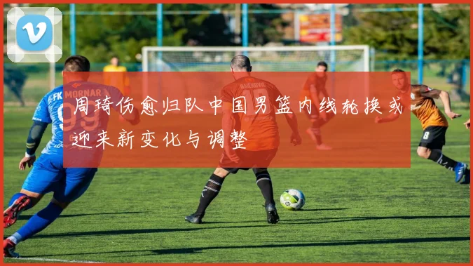 周琦伤愈归队中国男篮内线轮换或迎来新变化与调整